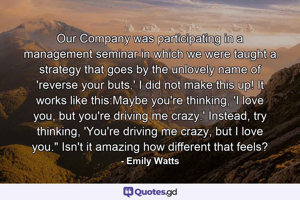 Our Company was participating in a management seminar in which we were taught a strategy that goes by the unlovely name of 'reverse your buts.' I did not make this up! It works like this:Maybe you're thinking, 'I love you, but you're driving me crazy.' Instead, try thinking, 'You're driving me crazy, but I love you.