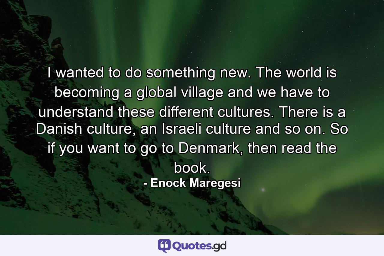 I wanted to do something new. The world is becoming a global village and we have to understand these different cultures. There is a Danish culture, an Israeli culture and so on. So if you want to go to Denmark, then read the book. - Quote by Enock Maregesi