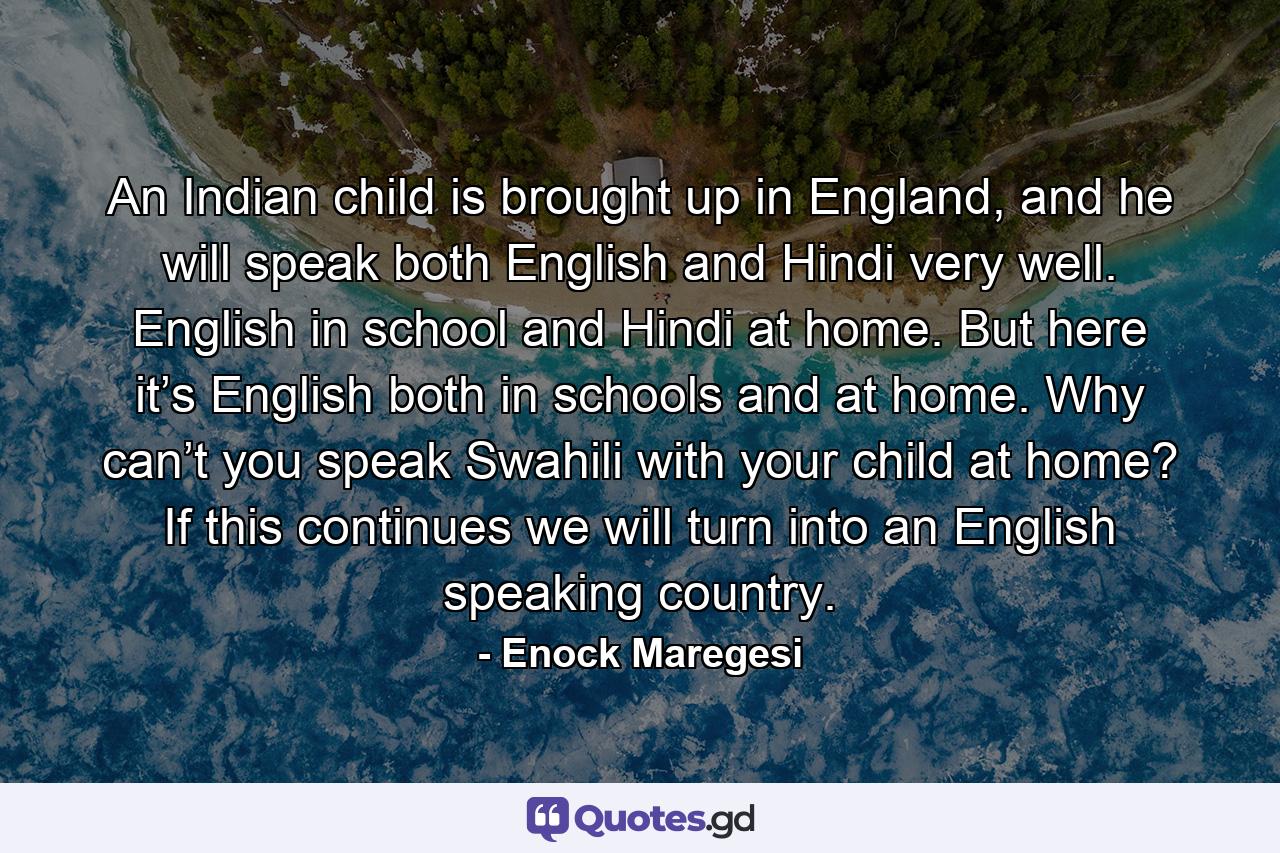 An Indian child is brought up in England, and he will speak both English and Hindi very well. English in school and Hindi at home. But here it’s English both in schools and at home. Why can’t you speak Swahili with your child at home? If this continues we will turn into an English speaking country. - Quote by Enock Maregesi