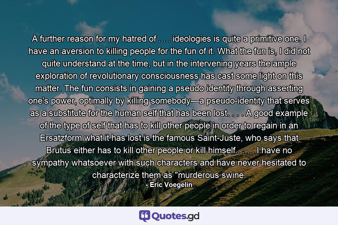 A further reason for my hatred of . . . ideologies is quite a primitive one. I have an aversion to killing people for the fun of it. What the fun is, I did not quite understand at the time, but in the intervening years the ample exploration of revolutionary consciousness has cast some light on this matter. The fun consists in gaining a pseudo-identity through asserting one's power, optimally by killing somebody—a pseudo-identity that serves as a substitute for the human self that has been lost. . . . A good example of the type of self that has to kill other people in order to regain in an Ersatzform what it has lost is the famous Saint-Juste, who says that Brutus either has to kill other people or kill himself.. . . . I have no sympathy whatsoever with such characters and have never hesitated to characterize them as 