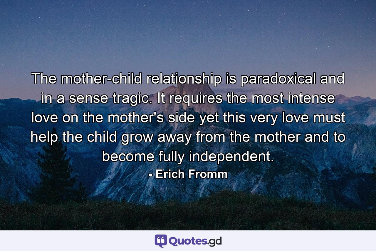 The mother-child relationship is paradoxical and  in a sense  tragic. It requires the most intense love on the mother's side  yet this very love must help the child grow away from the mother and to become fully independent. - Quote by Erich Fromm