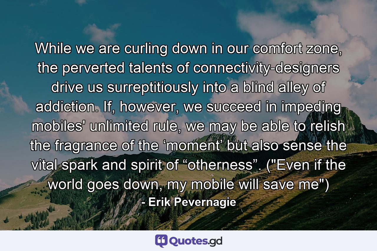 While we are curling down in our comfort zone, the perverted talents of connectivity-designers drive us surreptitiously into a blind alley of addiction. If, however, we succeed in impeding mobiles' unlimited rule, we may be able to relish the fragrance of the ‘moment’ but also sense the vital spark and spirit of “otherness”. (