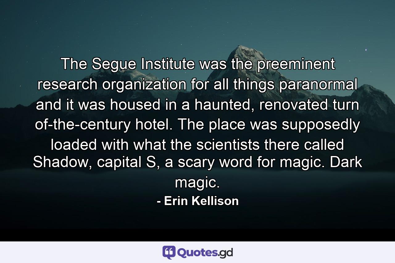 The Segue Institute was the preeminent research organization for all things paranormal and it was housed in a haunted, renovated turn of-the-century hotel. The place was supposedly loaded with what the scientists there called Shadow, capital S, a scary word for magic. Dark magic. - Quote by Erin Kellison