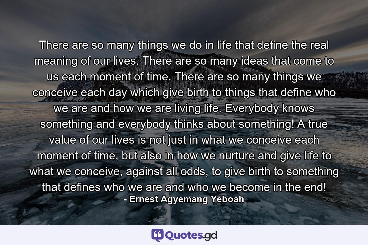 There are so many things we do in life that define the real meaning of our lives. There are so many ideas that come to us each moment of time. There are so many things we conceive each day which give birth to things that define who we are and how we are living life. Everybody knows something and everybody thinks about something! A true value of our lives is not just in what we conceive each moment of time, but also in how we nurture and give life to what we conceive, against all odds, to give birth to something that defines who we are and who we become in the end! - Quote by Ernest Agyemang Yeboah