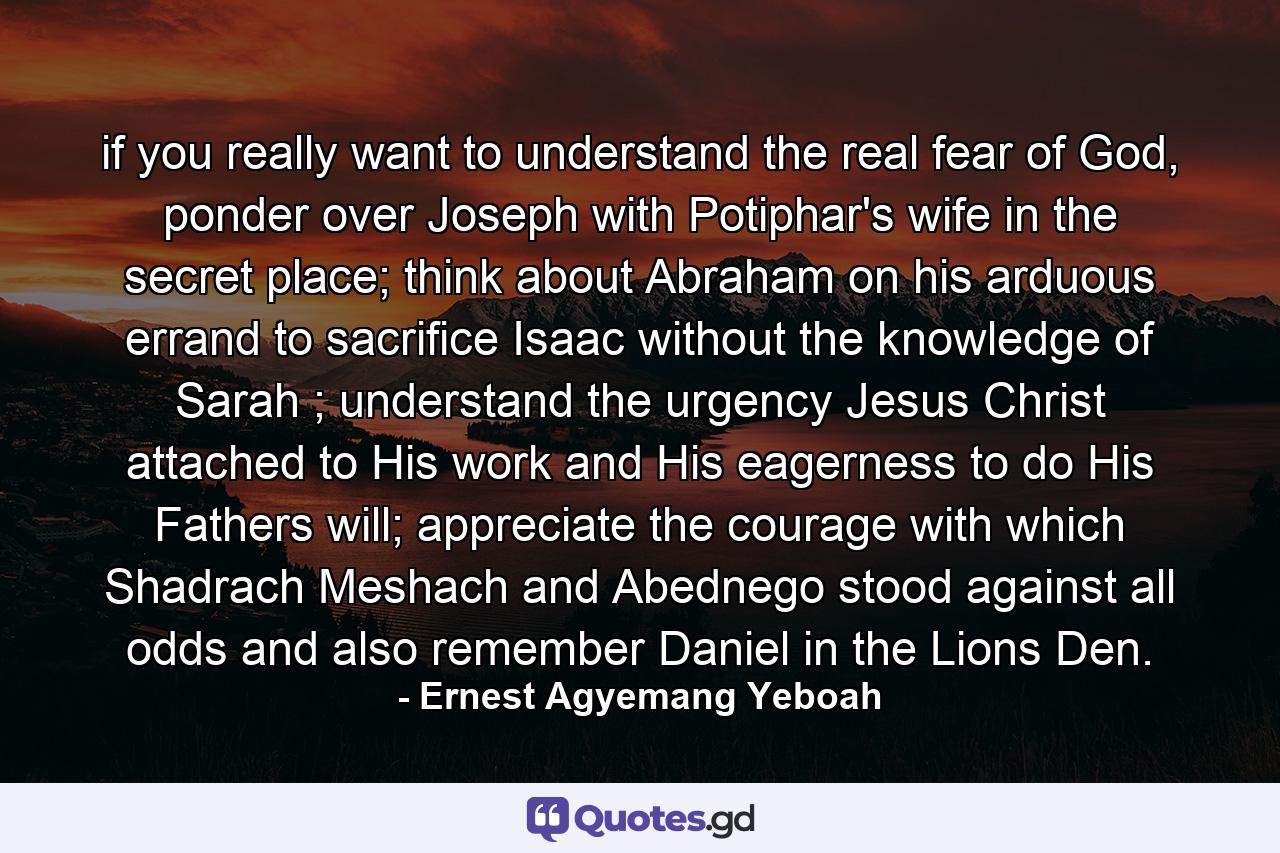 if you really want to understand the real fear of God, ponder over Joseph with Potiphar's wife in the secret place; think about Abraham on his arduous errand to sacrifice Isaac without the knowledge of Sarah ; understand the urgency Jesus Christ attached to His work and His eagerness to do His Fathers will; appreciate the courage with which Shadrach Meshach and Abednego stood against all odds and also remember Daniel in the Lions Den. - Quote by Ernest Agyemang Yeboah