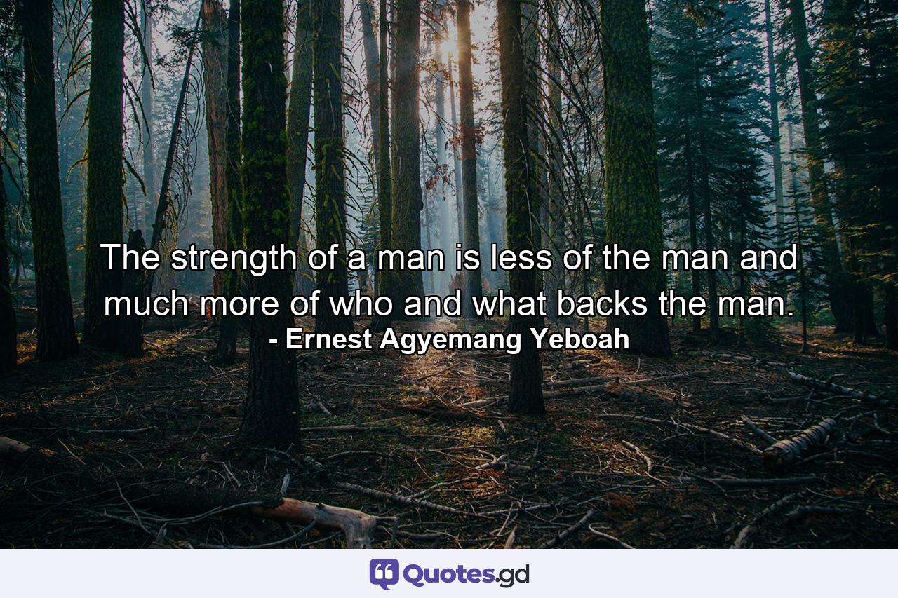 The strength of a man is less of the man and much more of who and what backs the man. - Quote by Ernest Agyemang Yeboah