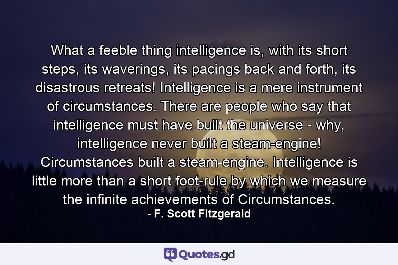 What a feeble thing intelligence is, with its short steps, its waverings, its pacings back and forth, its disastrous retreats! Intelligence is a mere instrument of circumstances. There are people who say that intelligence must have built the universe - why, intelligence never built a steam-engine! Circumstances built a steam-engine. Intelligence is little more than a short foot-rule by which we measure the infinite achievements of Circumstances. - Quote by F. Scott Fitzgerald