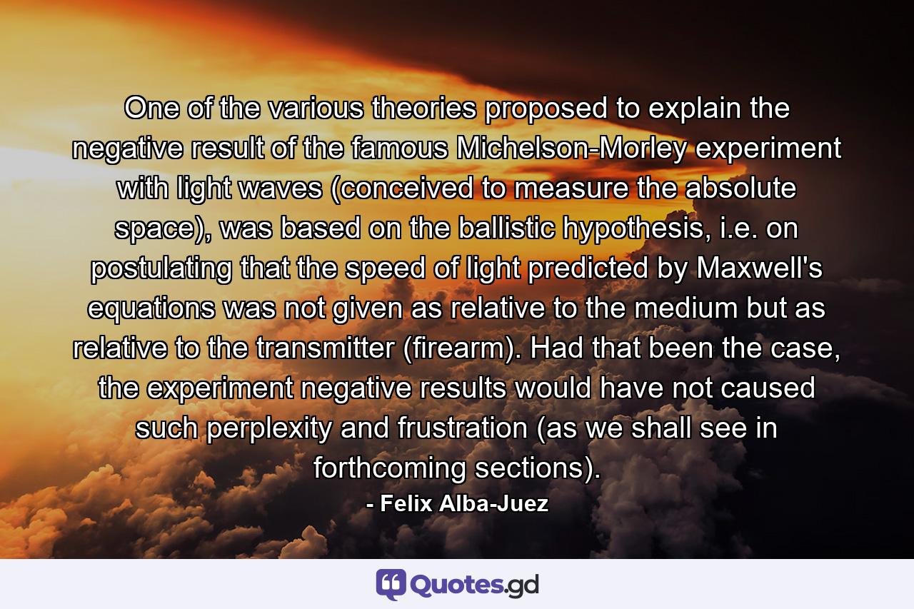 One of the various theories proposed to explain the negative result of the famous Michelson-Morley experiment with light waves (conceived to measure the absolute space), was based on the ballistic hypothesis, i.e. on postulating that the speed of light predicted by Maxwell's equations was not given as relative to the medium but as relative to the transmitter (firearm). Had that been the case, the experiment negative results would have not caused such perplexity and frustration (as we shall see in forthcoming sections). - Quote by Felix Alba-Juez