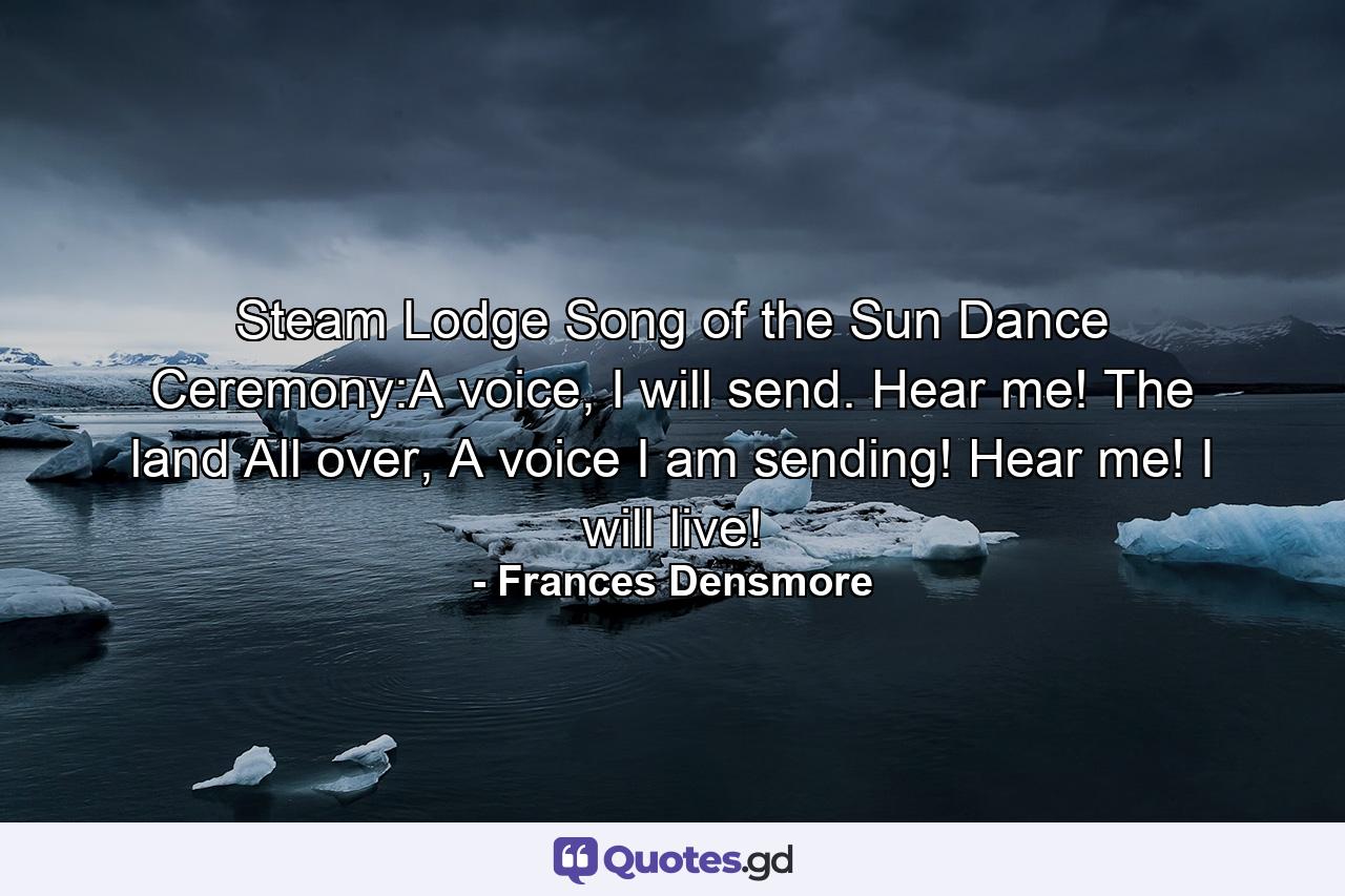 Steam Lodge Song of the Sun Dance Ceremony:A voice, I will send. Hear me! The land All over, A voice I am sending! Hear me! I will live! - Quote by Frances Densmore