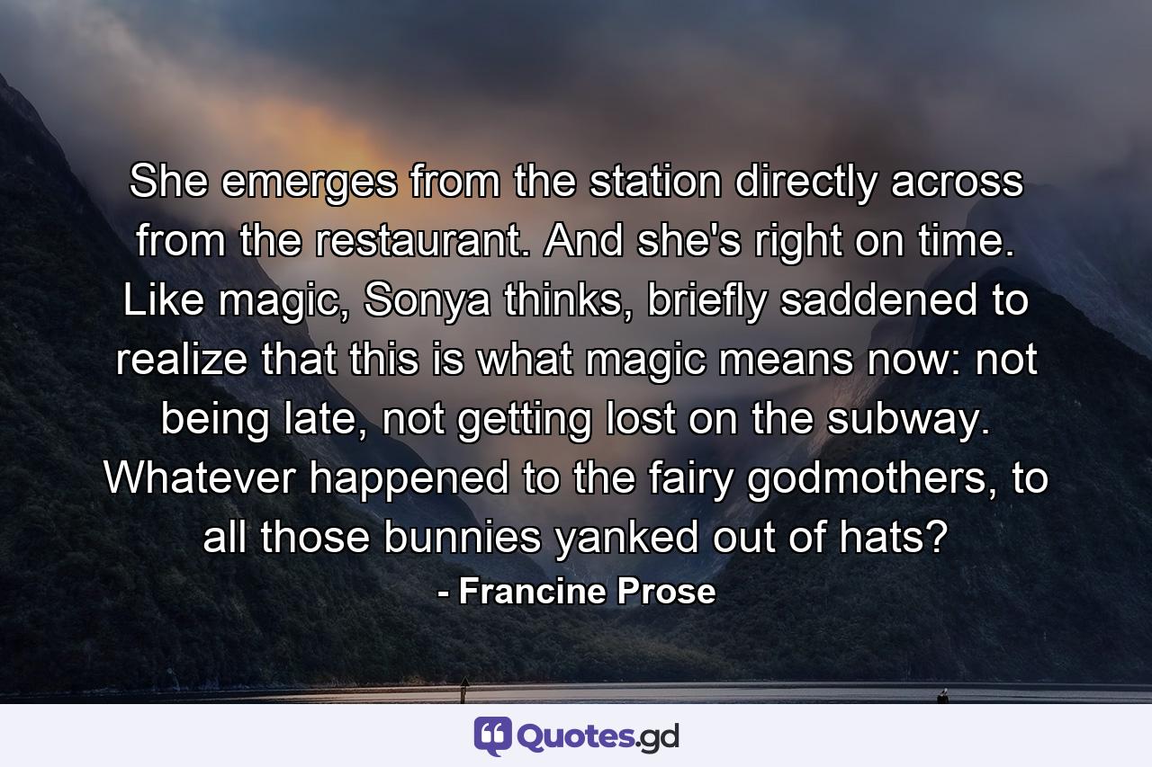 She emerges from the station directly across from the restaurant. And she's right on time. Like magic, Sonya thinks, briefly saddened to realize that this is what magic means now: not being late, not getting lost on the subway. Whatever happened to the fairy godmothers, to all those bunnies yanked out of hats? - Quote by Francine Prose