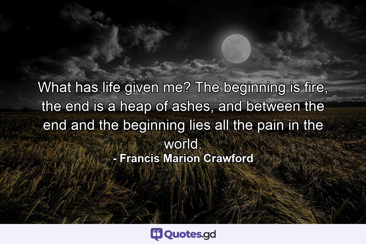 What has life given me? The beginning is fire, the end is a heap of ashes, and between the end and the beginning lies all the pain in the world. - Quote by Francis Marion Crawford