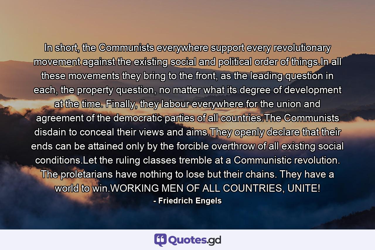 In short, the Communists everywhere support every revolutionary movement against the existing social and political order of things.In all these movements they bring to the front, as the leading question in each, the property question, no matter what its degree of development at the time. Finally, they labour everywhere for the union and agreement of the democratic parties of all countries.The Communists disdain to conceal their views and aims.They openly declare that their ends can be attained only by the forcible overthrow of all existing social conditions.Let the ruling classes tremble at a Communistic revolution. The proletarians have nothing to lose but their chains. They have a world to win.WORKING MEN OF ALL COUNTRIES, UNITE! - Quote by Friedrich Engels