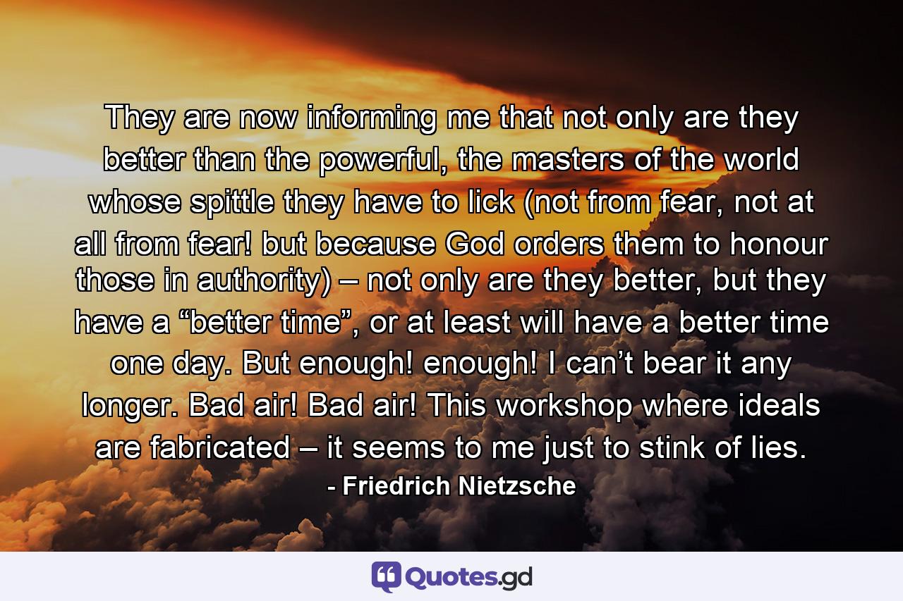 They are now informing me that not only are they better than the powerful, the masters of the world whose spittle they have to lick (not from fear, not at all from fear! but because God orders them to honour those in authority) – not only are they better, but they have a “better time”, or at least will have a better time one day. But enough! enough! I can’t bear it any longer. Bad air! Bad air! This workshop where ideals are fabricated – it seems to me just to stink of lies. - Quote by Friedrich Nietzsche