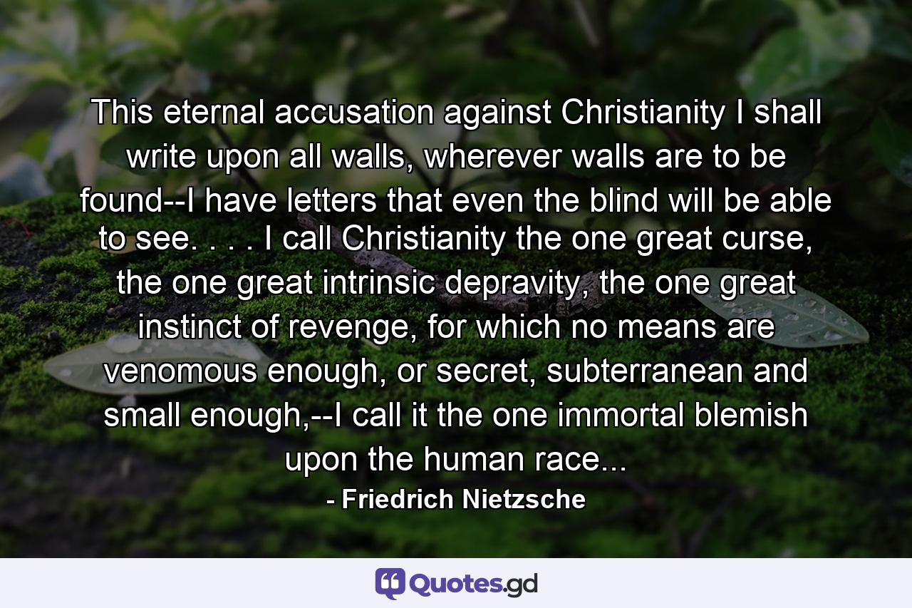 This eternal accusation against Christianity I shall write upon all walls, wherever walls are to be found--I have letters that even the blind will be able to see. . . . I call Christianity the one great curse, the one great intrinsic depravity, the one great instinct of revenge, for which no means are venomous enough, or secret, subterranean and small enough,--I call it the one immortal blemish upon the human race... - Quote by Friedrich Nietzsche