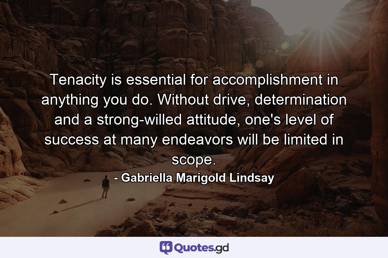 Tenacity is essential for accomplishment in anything you do. Without drive, determination and a strong-willed attitude, one's level of success at many endeavors will be limited in scope. - Quote by Gabriella Marigold Lindsay