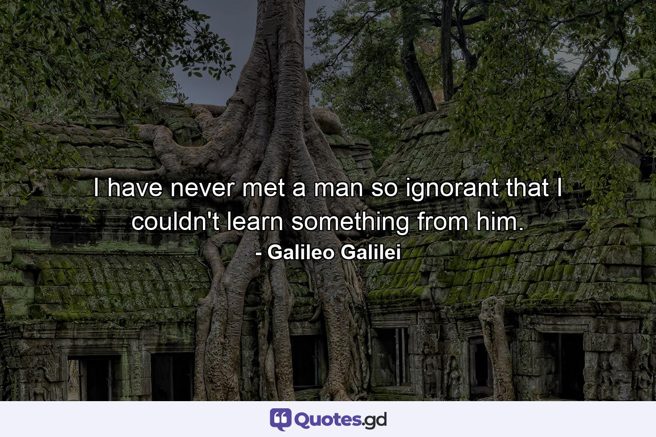 I have never met a man so ignorant that I couldn't learn something from him. - Quote by Galileo Galilei