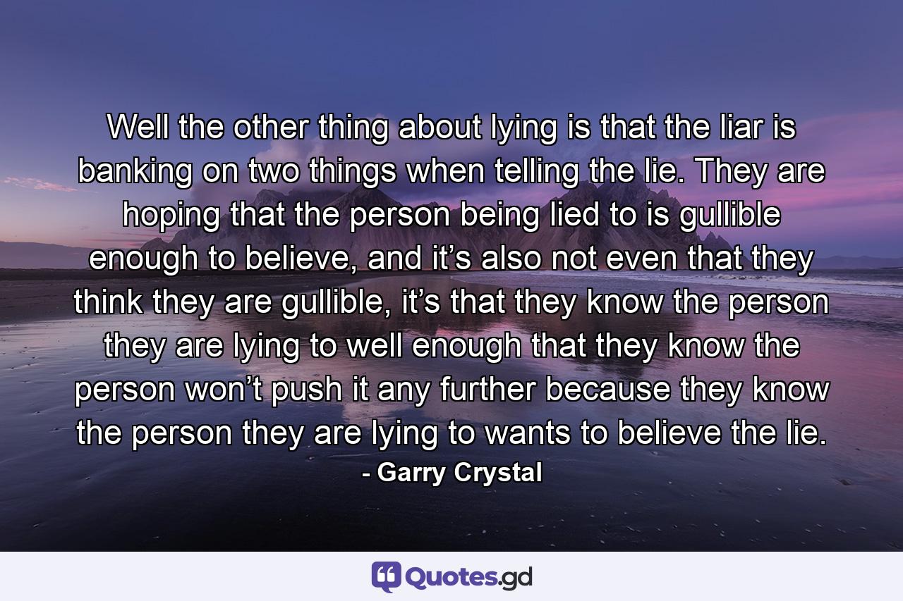 Well the other thing about lying is that the liar is banking on two things when telling the lie. They are hoping that the person being lied to is gullible enough to believe, and it’s also not even that they think they are gullible, it’s that they know the person they are lying to well enough that they know the person won’t push it any further because they know the person they are lying to wants to believe the lie. - Quote by Garry Crystal