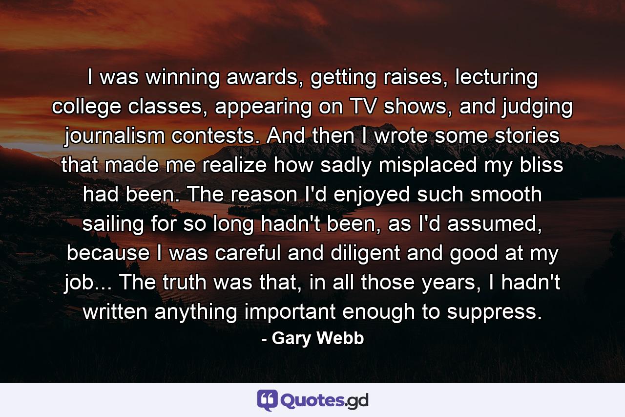 I was winning awards, getting raises, lecturing college classes, appearing on TV shows, and judging journalism contests. And then I wrote some stories that made me realize how sadly misplaced my bliss had been. The reason I'd enjoyed such smooth sailing for so long hadn't been, as I'd assumed, because I was careful and diligent and good at my job... The truth was that, in all those years, I hadn't written anything important enough to suppress. - Quote by Gary Webb