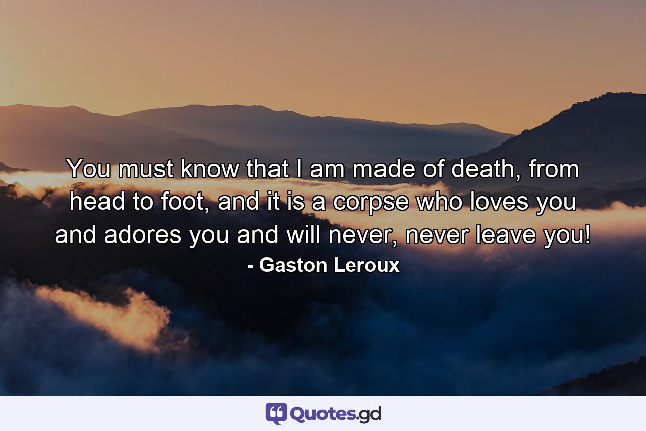 You must know that I am made of death, from head to foot, and it is a corpse who loves you and adores you and will never, never leave you! - Quote by Gaston Leroux