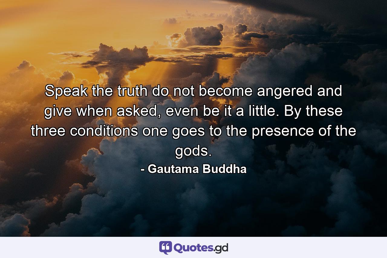 Speak the truth do not become angered and give when asked, even be it a little. By these three conditions one goes to the presence of the gods. - Quote by Gautama Buddha