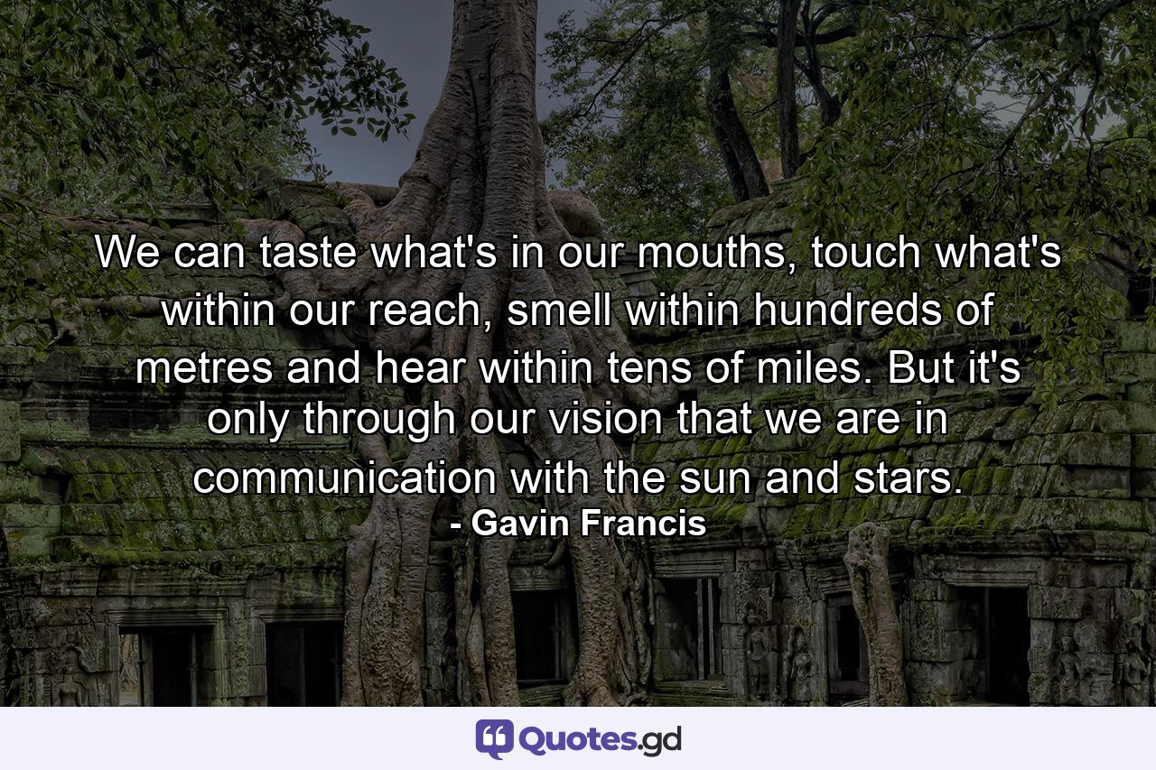 We can taste what's in our mouths, touch what's within our reach, smell within hundreds of metres and hear within tens of miles. But it's only through our vision that we are in communication with the sun and stars. - Quote by Gavin Francis