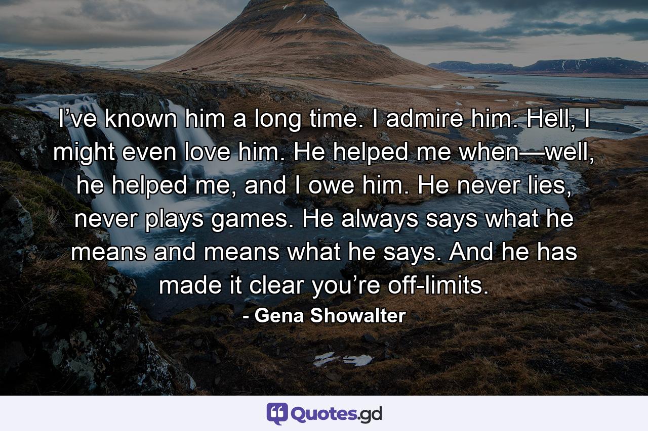 I’ve known him a long time. I admire him. Hell, I might even love him. He helped me when—well, he helped me, and I owe him. He never lies, never plays games. He always says what he means and means what he says. And he has made it clear you’re off-limits. - Quote by Gena Showalter