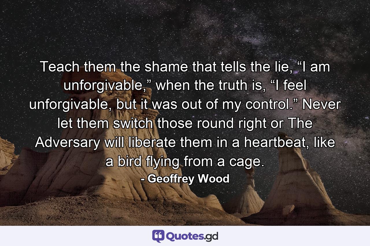 Teach them the shame that tells the lie, “I am unforgivable,” when the truth is, “I feel unforgivable, but it was out of my control.” Never let them switch those round right or The Adversary will liberate them in a heartbeat, like a bird flying from a cage. - Quote by Geoffrey Wood