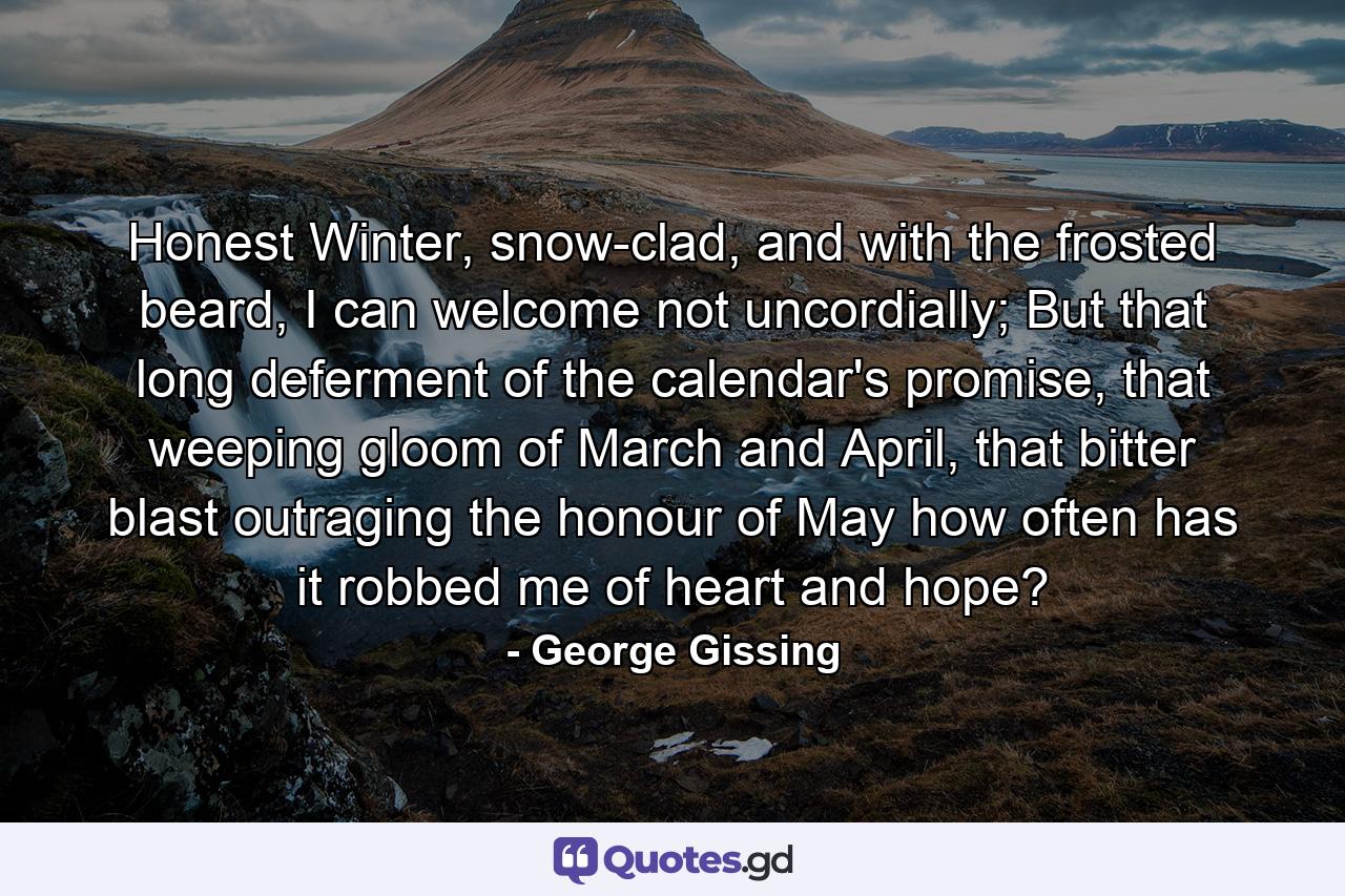 Honest Winter, snow-clad, and with the frosted beard, I can welcome not uncordially; But that long deferment of the calendar's promise, that weeping gloom of March and April, that bitter blast outraging the honour of May how often has it robbed me of heart and hope? - Quote by George Gissing