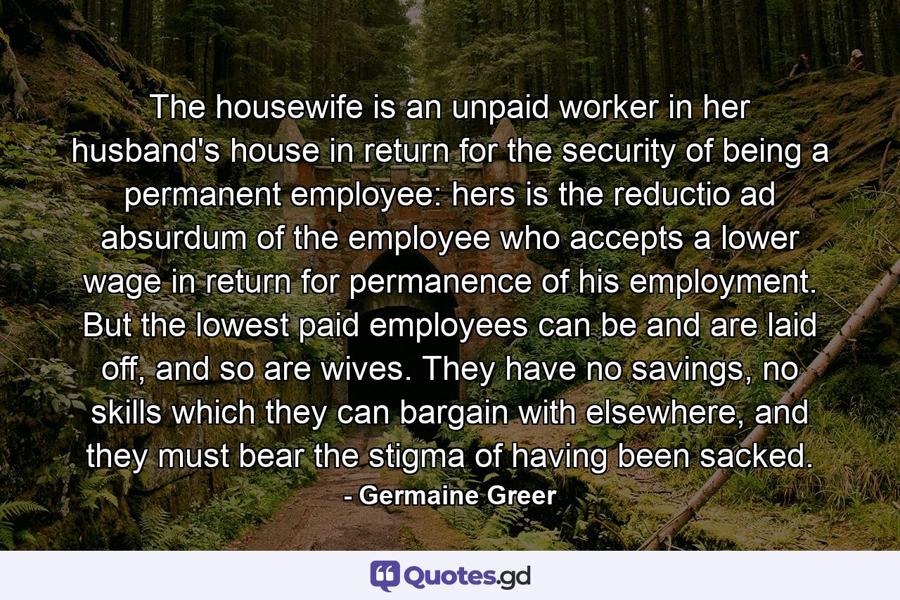 The housewife is an unpaid worker in her husband's house in return for the security of being a permanent employee: hers is the reductio ad absurdum of the employee who accepts a lower wage in return for permanence of his employment. But the lowest paid employees can be and are laid off, and so are wives. They have no savings, no skills which they can bargain with elsewhere, and they must bear the stigma of having been sacked. - Quote by Germaine Greer