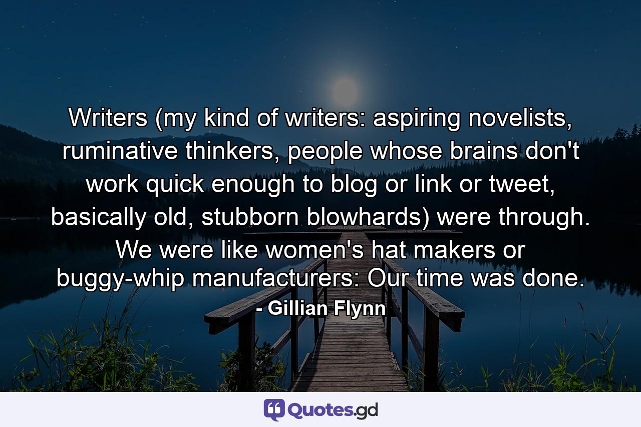 Writers (my kind of writers: aspiring novelists, ruminative thinkers, people whose brains don't work quick enough to blog or link or tweet, basically old, stubborn blowhards) were through. We were like women's hat makers or buggy-whip manufacturers: Our time was done. - Quote by Gillian Flynn