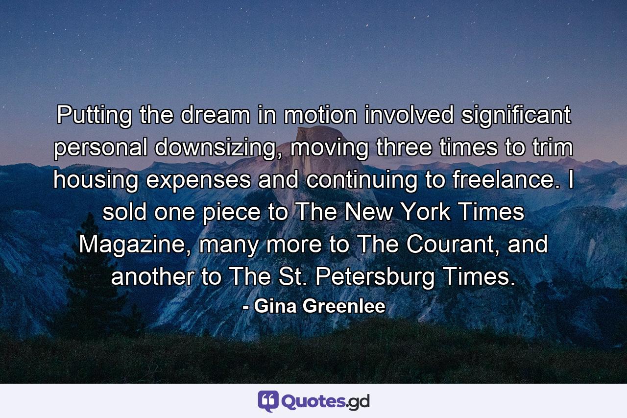 Putting the dream in motion involved significant personal downsizing, moving three times to trim housing expenses and continuing to freelance. I sold one piece to The New York Times Magazine, many more to The Courant, and another to The St. Petersburg Times. - Quote by Gina Greenlee