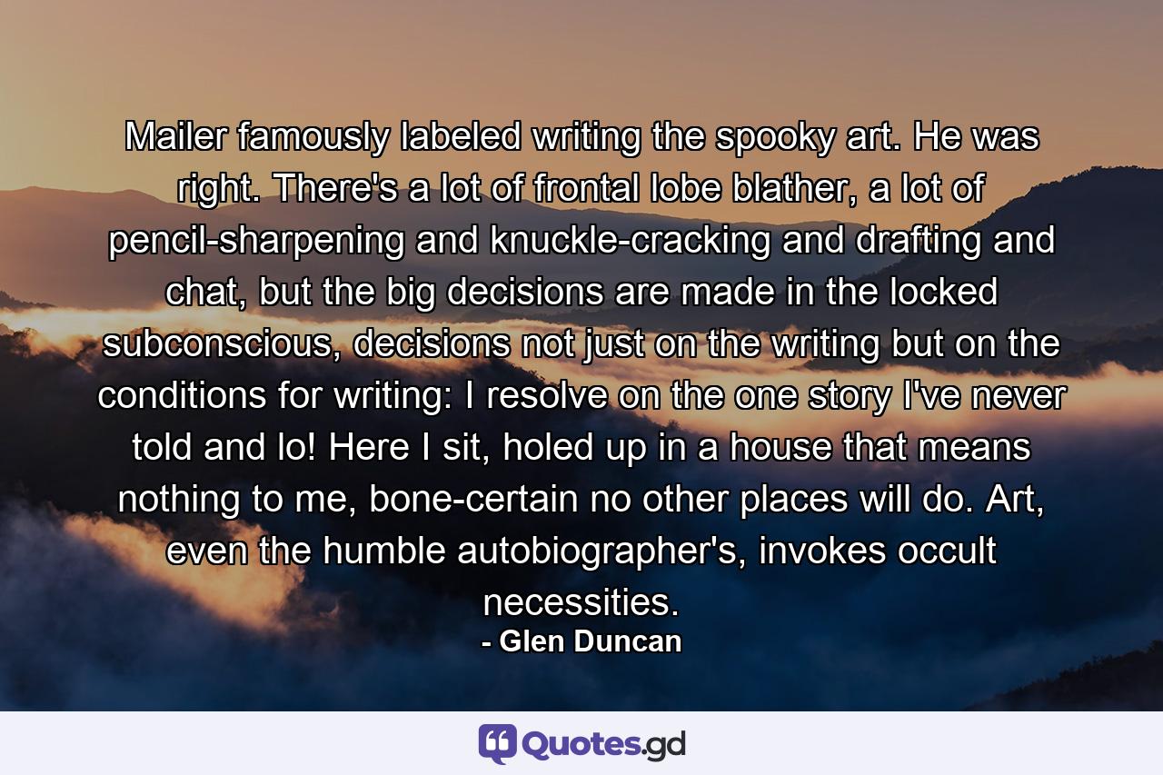 Mailer famously labeled writing the spooky art. He was right. There's a lot of frontal lobe blather, a lot of pencil-sharpening and knuckle-cracking and drafting and chat, but the big decisions are made in the locked subconscious, decisions not just on the writing but on the conditions for writing: I resolve on the one story I've never told and lo! Here I sit, holed up in a house that means nothing to me, bone-certain no other places will do. Art, even the humble autobiographer's, invokes occult necessities. - Quote by Glen Duncan