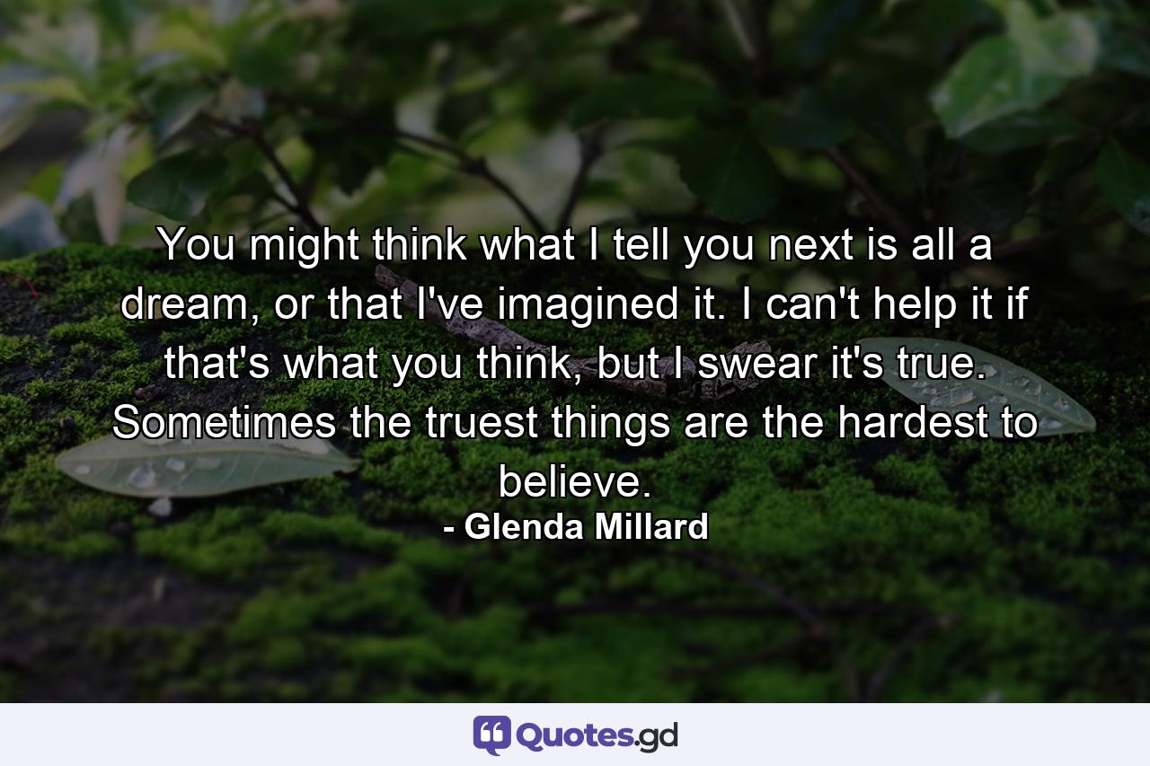 You might think what I tell you next is all a dream, or that I've imagined it. I can't help it if that's what you think, but I swear it's true. Sometimes the truest things are the hardest to believe. - Quote by Glenda Millard