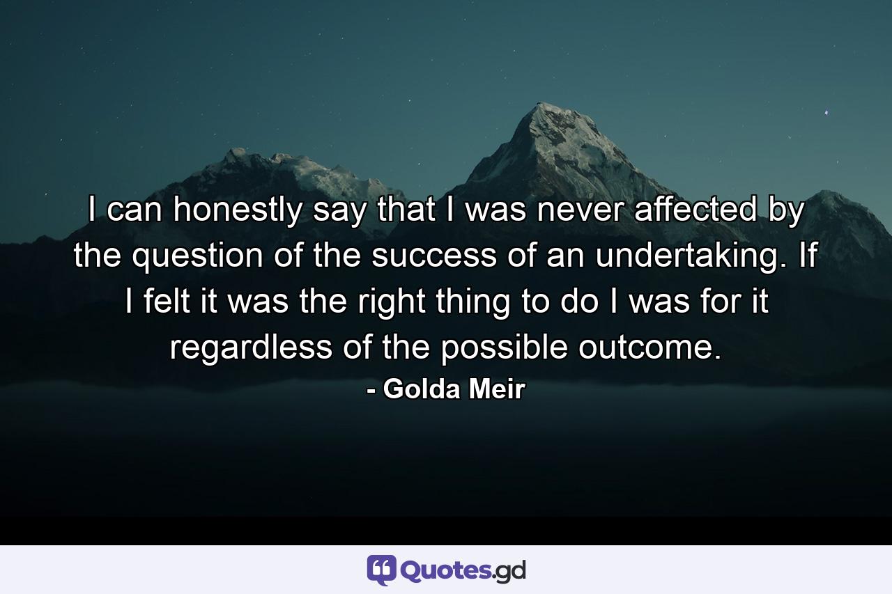 I can honestly say that I was never affected by the question of the success of an undertaking. If I felt it was the right thing to do  I was for it regardless of the possible outcome. - Quote by Golda Meir