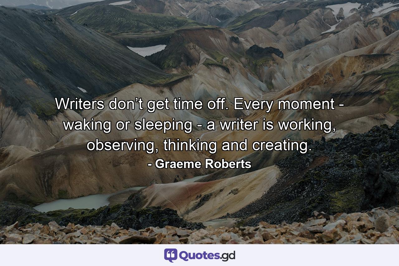 Writers don’t get time off. Every moment - waking or sleeping - a writer is working, observing, thinking and creating. - Quote by Graeme Roberts