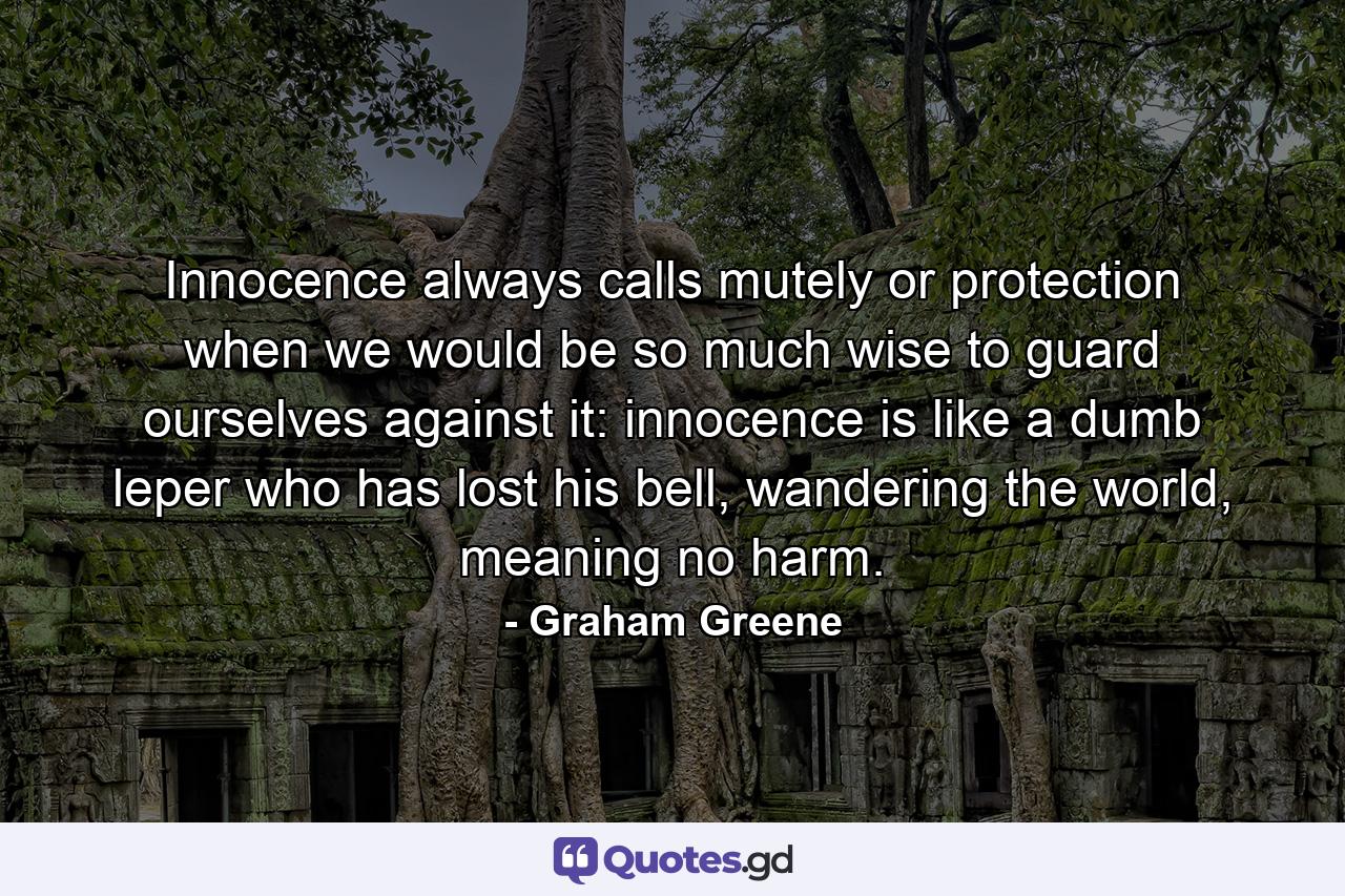 Innocence always calls mutely or protection when we would be so much wise to guard ourselves against it: innocence is like a dumb leper who has lost his bell, wandering the world, meaning no harm. - Quote by Graham Greene