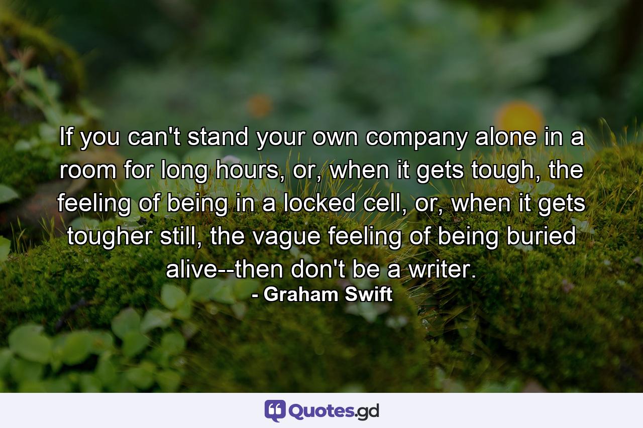 If you can't stand your own company alone in a room for long hours, or, when it gets tough, the feeling of being in a locked cell, or, when it gets tougher still, the vague feeling of being buried alive--then don't be a writer. - Quote by Graham Swift