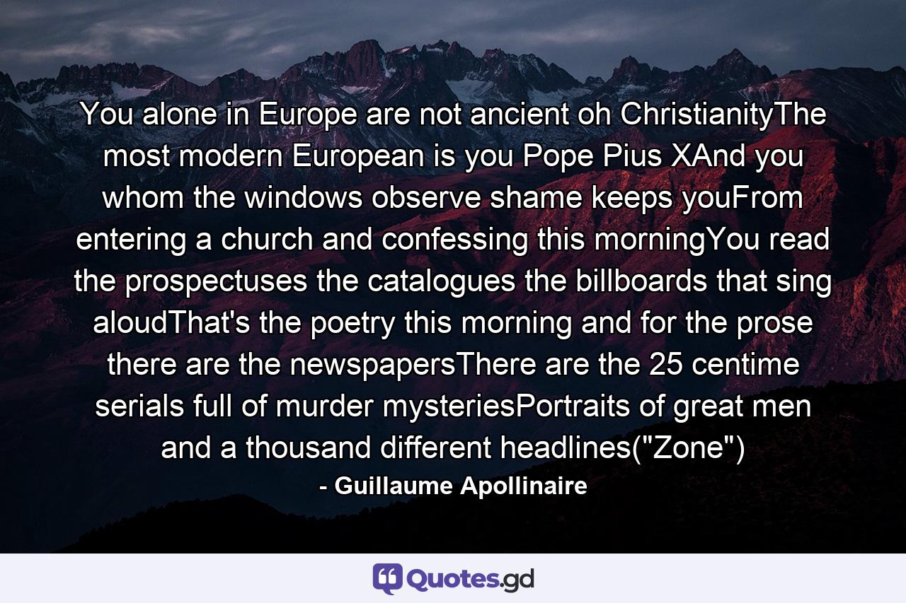 You alone in Europe are not ancient oh ChristianityThe most modern European is you Pope Pius XAnd you whom the windows observe shame keeps youFrom entering a church and confessing this morningYou read the prospectuses the catalogues the billboards that sing aloudThat's the poetry this morning and for the prose there are the newspapersThere are the 25 centime serials full of murder mysteriesPortraits of great men and a thousand different headlines(