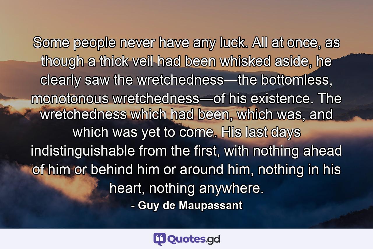 Some people never have any luck. All at once, as though a thick veil had been whisked aside, he clearly saw the wretchedness―the bottomless, monotonous wretchedness―of his existence. The wretchedness which had been, which was, and which was yet to come. His last days indistinguishable from the first, with nothing ahead of him or behind him or around him, nothing in his heart, nothing anywhere. - Quote by Guy de Maupassant