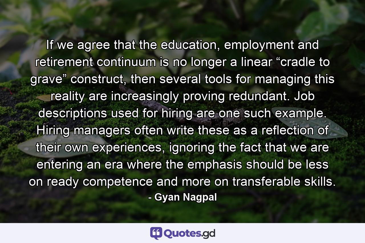 If we agree that the education, employment and retirement continuum is no longer a linear “cradle to grave” construct, then several tools for managing this reality are increasingly proving redundant. Job descriptions used for hiring are one such example. Hiring managers often write these as a reflection of their own experiences, ignoring the fact that we are entering an era where the emphasis should be less on ready competence and more on transferable skills. - Quote by Gyan Nagpal