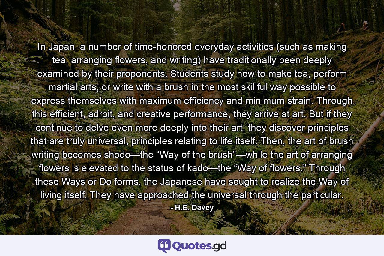 In Japan, a number of time-honored everyday activities (such as making tea, arranging flowers, and writing) have traditionally been deeply examined by their proponents. Students study how to make tea, perform martial arts, or write with a brush in the most skillful way possible to express themselves with maximum efficiency and minimum strain. Through this efficient, adroit, and creative performance, they arrive at art. But if they continue to delve even more deeply into their art, they discover principles that are truly universal, principles relating to life itself. Then, the art of brush writing becomes shodo—the “Way of the brush”—while the art of arranging flowers is elevated to the status of kado—the “Way of flowers.” Through these Ways or Do forms, the Japanese have sought to realize the Way of living itself. They have approached the universal through the particular. - Quote by H.E. Davey