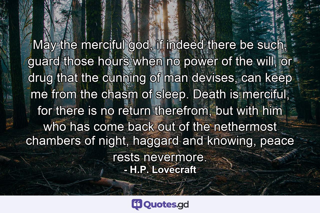 May the merciful god, if indeed there be such, guard those hours when no power of the will, or drug that the cunning of man devises, can keep me from the chasm of sleep. Death is merciful, for there is no return therefrom, but with him who has come back out of the nethermost chambers of night, haggard and knowing, peace rests nevermore. - Quote by H.P. Lovecraft