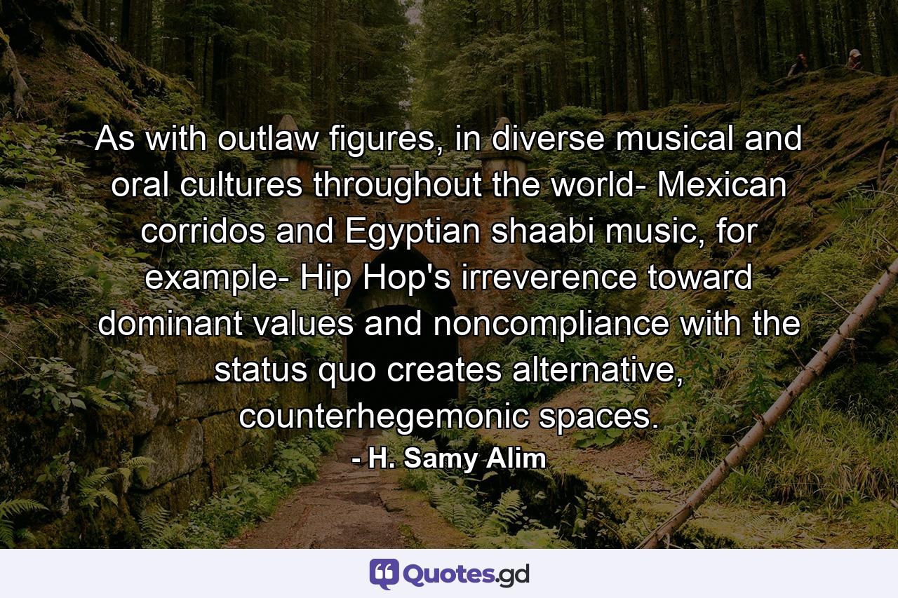 As with outlaw figures, in diverse musical and oral cultures throughout the world- Mexican corridos and Egyptian shaabi music, for example- Hip Hop's irreverence toward dominant values and noncompliance with the status quo creates alternative, counterhegemonic spaces. - Quote by H. Samy Alim