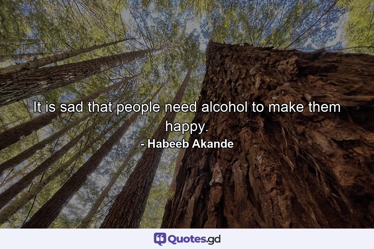 It is sad that people need alcohol to make them happy. - Quote by Habeeb Akande