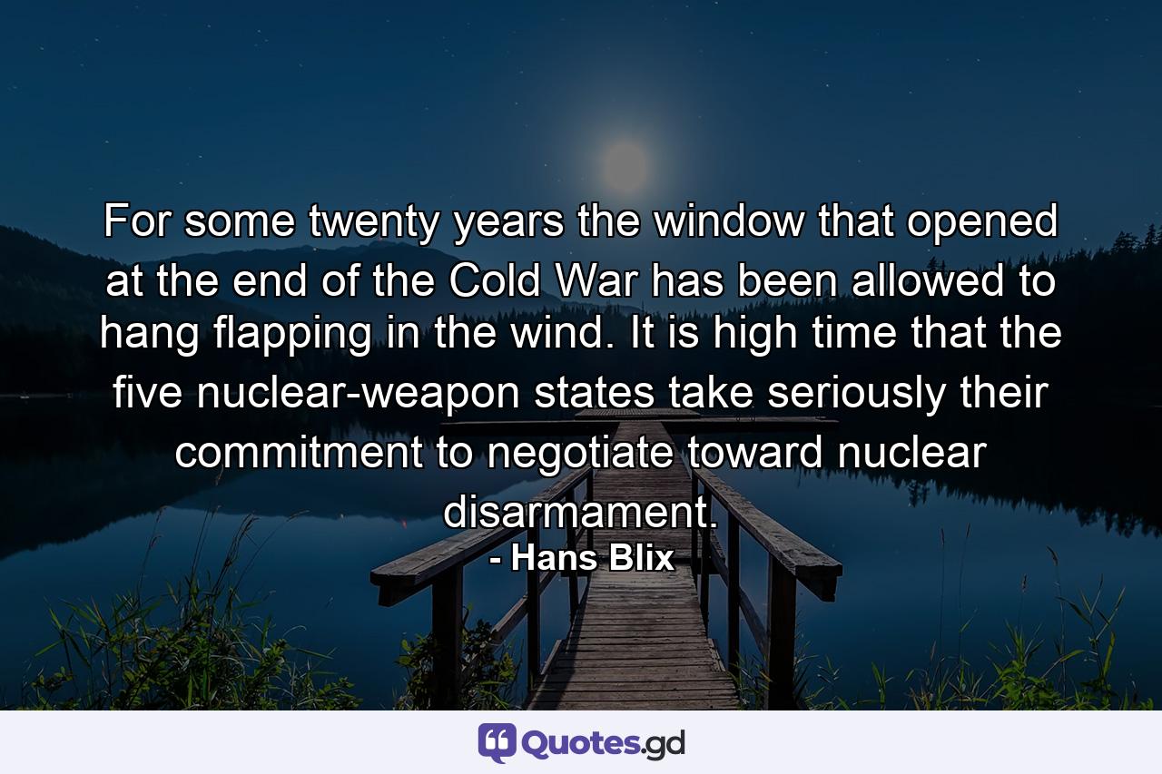 For some twenty years the window that opened at the end of the Cold War has been allowed to hang flapping in the wind. It is high time that the five nuclear-weapon states take seriously their commitment to negotiate toward nuclear disarmament. - Quote by Hans Blix