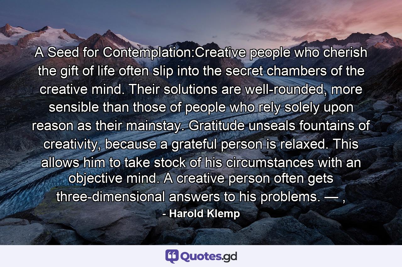 A Seed for Contemplation:Creative people who cherish the gift of life often slip into the secret chambers of the creative mind. Their solutions are well-rounded, more sensible than those of people who rely solely upon reason as their mainstay. Gratitude unseals fountains of creativity, because a grateful person is relaxed. This allows him to take stock of his circumstances with an objective mind. A creative person often gets three-dimensional answers to his problems. — , - Quote by Harold Klemp