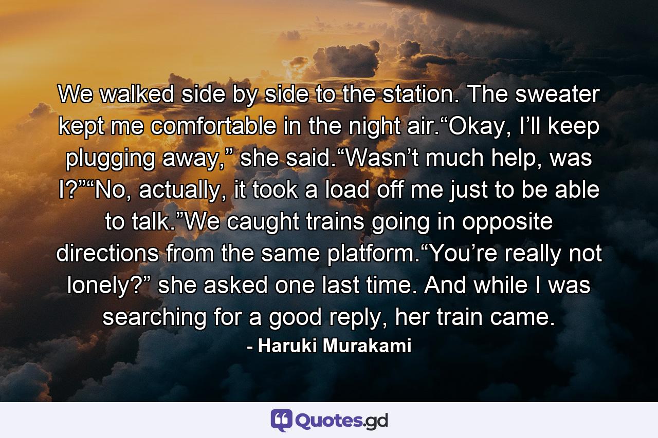 We walked side by side to the station. The sweater kept me comfortable in the night air.“Okay, I’ll keep plugging away,” she said.“Wasn’t much help, was I?”“No, actually, it took a load off me just to be able to talk.”We caught trains going in opposite directions from the same platform.“You’re really not lonely?” she asked one last time. And while I was searching for a good reply, her train came. - Quote by Haruki Murakami