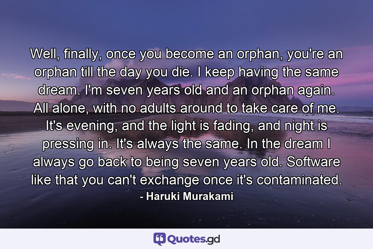 Well, finally, once you become an orphan, you're an orphan till the day you die. I keep having the same dream. I'm seven years old and an orphan again. All alone, with no adults around to take care of me. It's evening, and the light is fading, and night is pressing in. It's always the same. In the dream I always go back to being seven years old. Software like that you can't exchange once it's contaminated. - Quote by Haruki Murakami