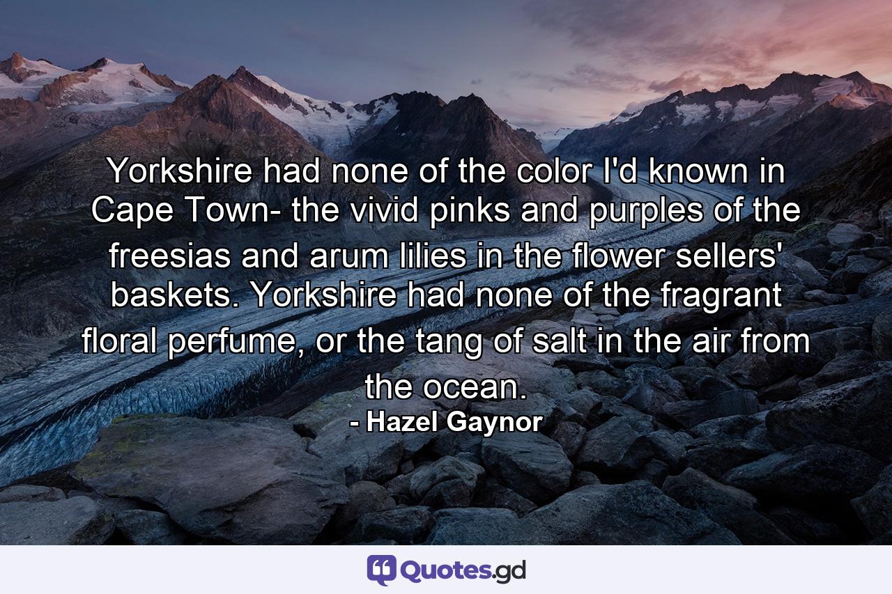 Yorkshire had none of the color I'd known in Cape Town- the vivid pinks and purples of the freesias and arum lilies in the flower sellers' baskets. Yorkshire had none of the fragrant floral perfume, or the tang of salt in the air from the ocean. - Quote by Hazel Gaynor