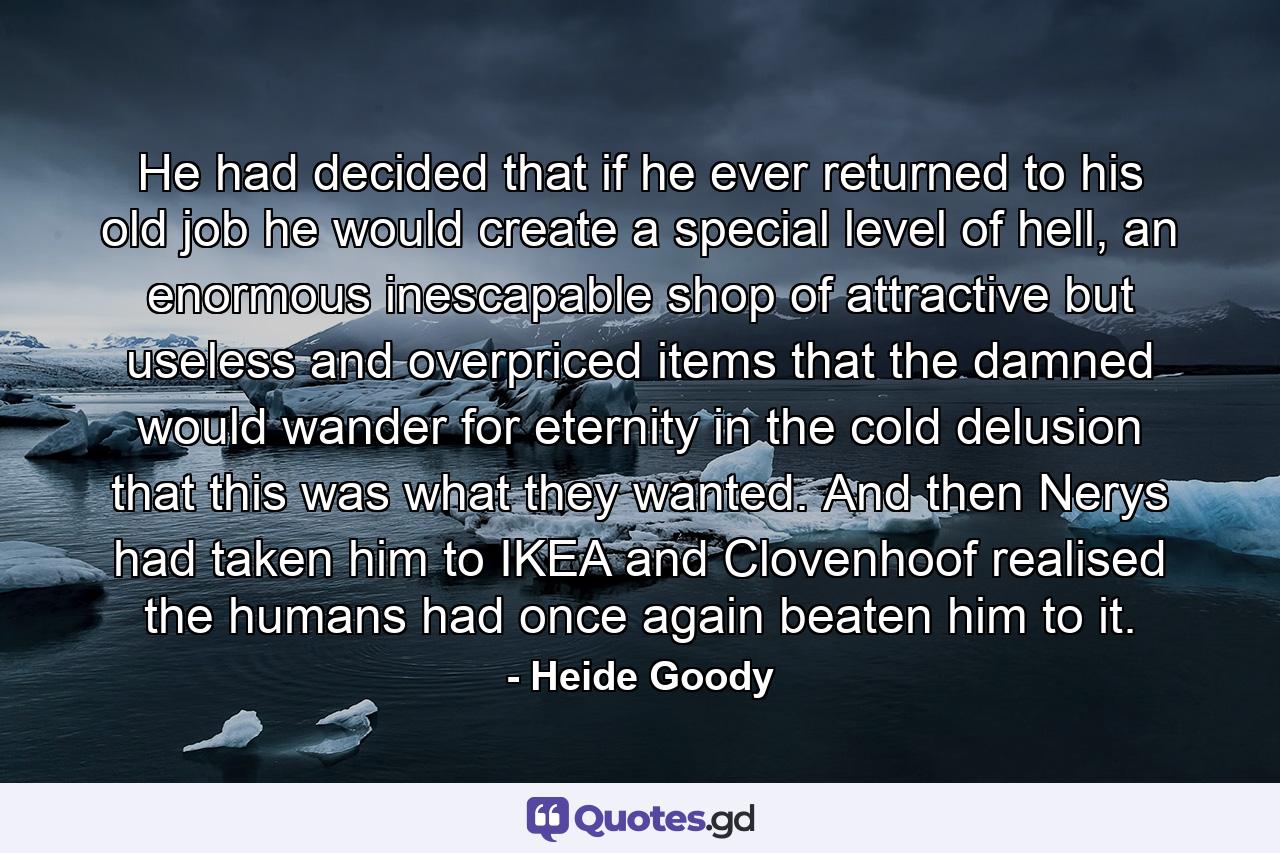 He had decided that if he ever returned to his old job he would create a special level of hell, an enormous inescapable shop of attractive but useless and overpriced items that the damned would wander for eternity in the cold delusion that this was what they wanted. And then Nerys had taken him to IKEA and Clovenhoof realised the humans had once again beaten him to it. - Quote by Heide Goody